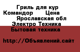 Гриль для кур “Командор-4“ › Цена ­ 16 000 - Ярославская обл. Электро-Техника » Бытовая техника   